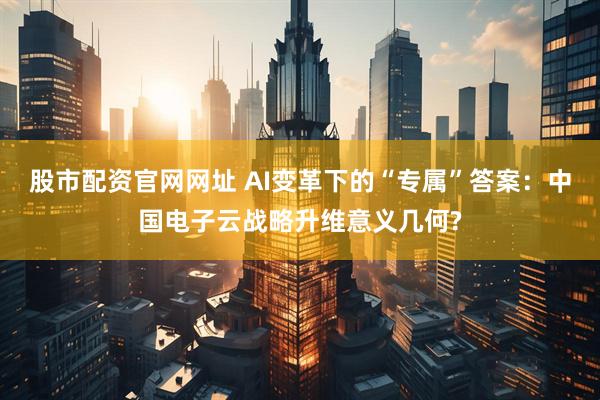 股市配资官网网址 AI变革下的“专属”答案：中国电子云战略升维意义几何?