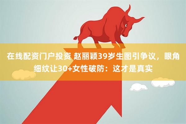 在线配资门户投资 赵丽颖39岁生图引争议，眼角细纹让30+女性破防：这才是真实
