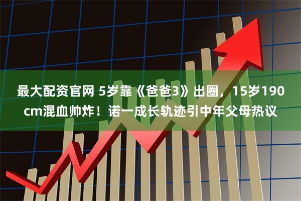 最大配资官网 5岁靠《爸爸3》出圈，15岁190cm混血帅炸！诺一成长轨迹引中年父母热议