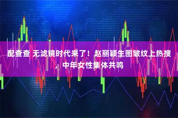 配查查 无滤镜时代来了！赵丽颖生图皱纹上热搜，中年女性集体共鸣